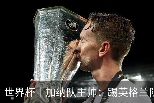 世界杯｜加纳队主帅：踢英格兰队不需要动员